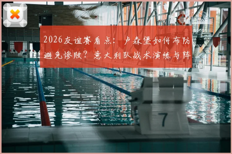 2026友谊赛看点：卢森堡如何布防避免惨败？意大利队战术演练与阵容考察前瞻