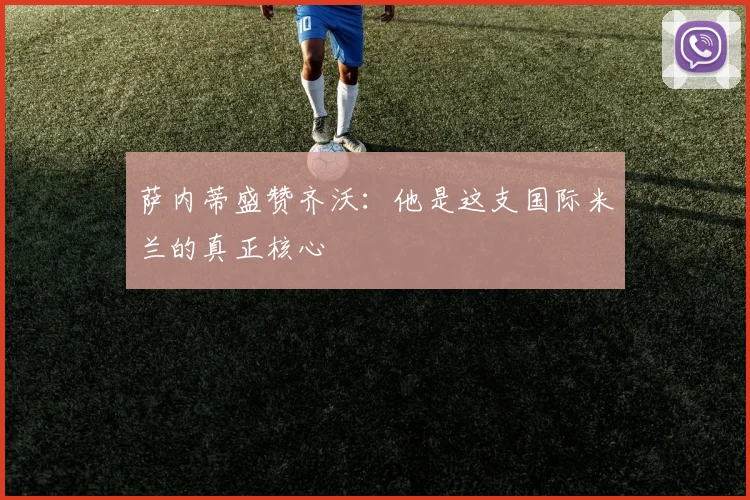 萨内蒂盛赞齐沃：他是这支国际米兰的真正核心