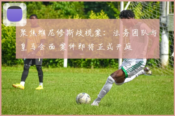 聚焦维尼修斯歧视案：法务团队与皇马会面 案件即将正式开庭
