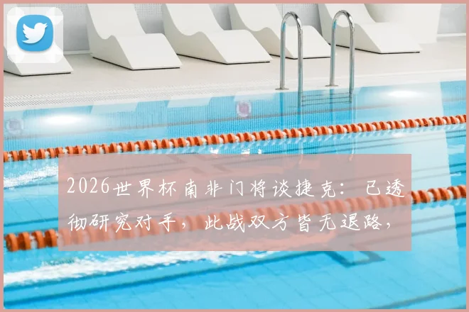 2026世界杯南非门将谈捷克：已透彻研究对手，此战双方皆无退路，附赛前准备与战术分析