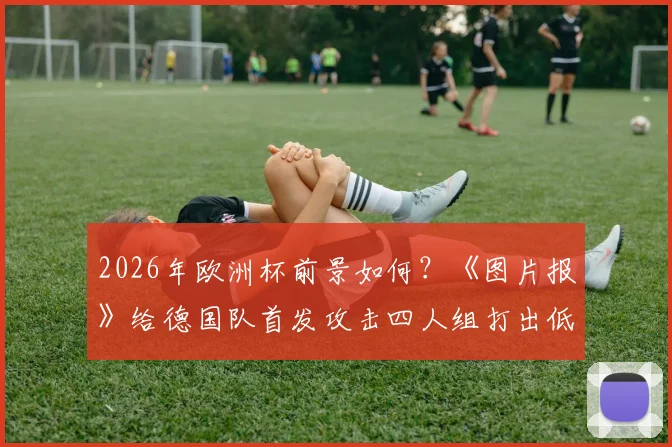 2026年欧洲杯前景如何？《图片报》给德国队首发攻击四人组打出低分，剖析进攻线问题与解决方向