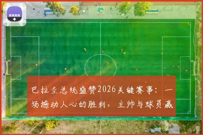 巴拉圭总统盛赞2026关键赛事:一场撼动人心的胜利,主帅与球员赢得举国感谢