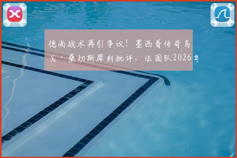 德尚战术再引争议!墨西哥传奇乌戈·桑切斯犀利批评,法国队2026年世界杯前景蒙阴影