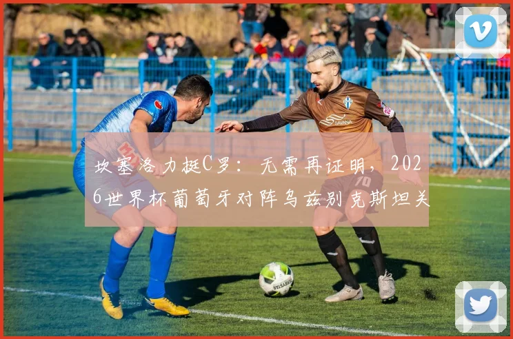 坎塞洛力挺C罗：无需再证明，2026世界杯葡萄牙对阵乌兹别克斯坦关键战前瞻与阵容解析