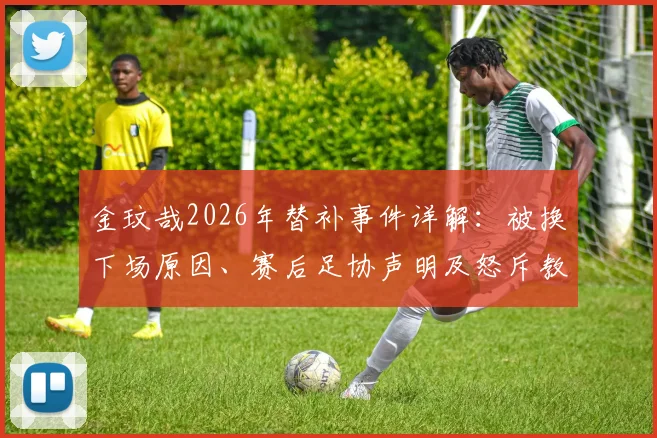 金玟哉2026年替补事件详解：被换下场原因、赛后足协声明及怒斥教练组全过程