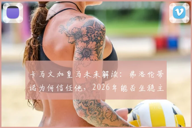 卡马文加皇马未来解读：弗洛伦蒂诺为何信任他，2026年能否坐稳主力及位置分析