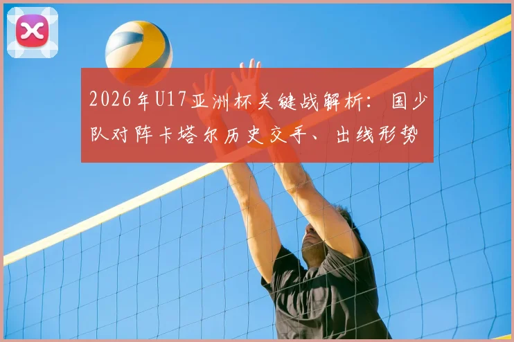 2026年U17亚洲杯关键战解析：国少队对阵卡塔尔历史交手、出线形势及赛前全方位观察