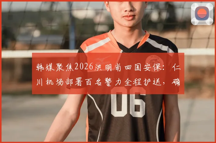 韩媒聚焦2026洪明甫回国安保：仁川机场部署百名警力全程护送，确保落地安全无虞