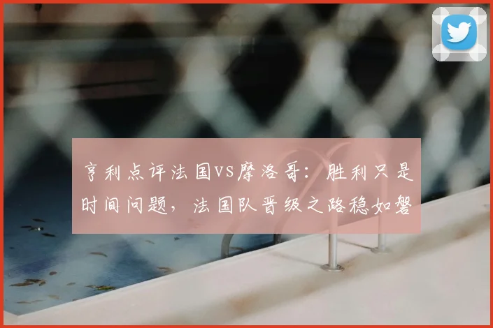 亨利点评法国vs摩洛哥：胜利只是时间问题，法国队晋级之路稳如磐石，深度复盘2026世界杯半决赛