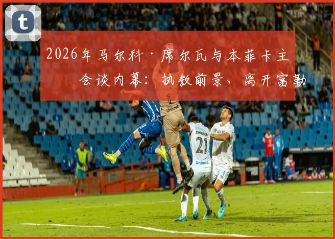 2026年马尔科·席尔瓦与本菲卡主席会谈内幕：执教前景、离开富勒姆原因及最新消息动态解析