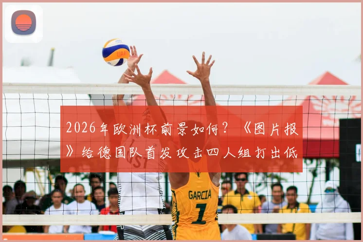 2026年欧洲杯前景如何？《图片报》给德国队首发攻击四人组打出低分，剖析进攻线问题与解决方向