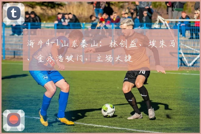 海牛4-1山东泰山：林创益、埃朱马、金永浩破门，主场大捷