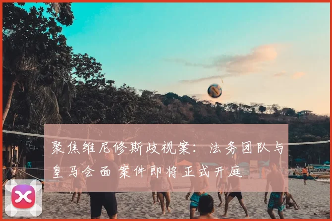聚焦维尼修斯歧视案:法务团队与皇马会面 案件即将正式开庭