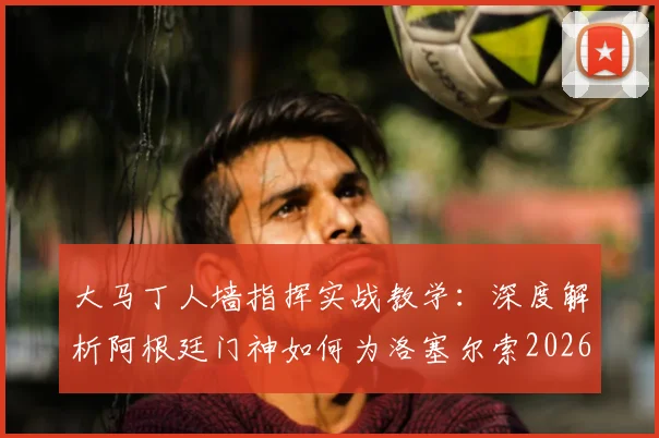 大马丁人墙指挥实战教学:深度解析阿根廷门神如何为洛塞尔索2026世界杯任意球破门奠定基础,附专业防守站位技巧