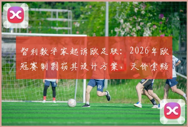 智利数学家起诉欧足联:2026年欧冠赛制剽窃其设计方案,天价索赔内幕曝光