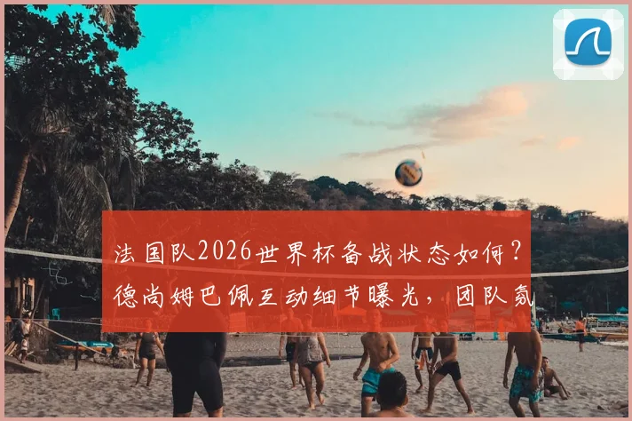 法国队2026世界杯备战状态如何？德尚姆巴佩互动细节曝光，团队氛围轻松和谐引关注
