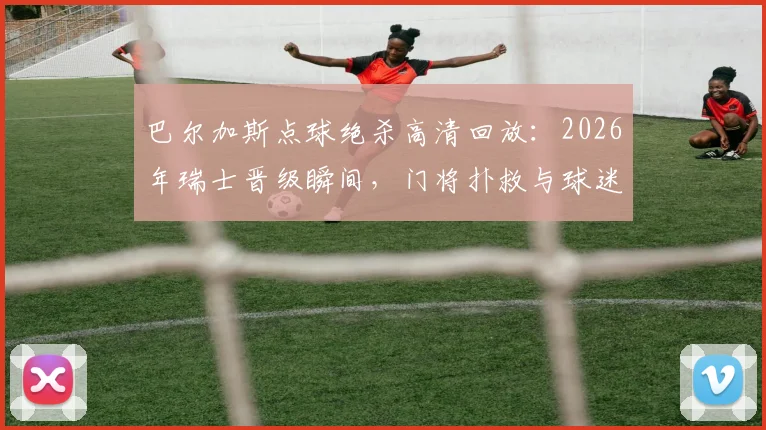 巴尔加斯点球绝杀高清回放：2026年瑞士晋级瞬间，门将扑救与球迷狂欢全记录，附技术要点分析