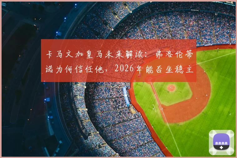 卡马文加皇马未来解读：弗洛伦蒂诺为何信任他，2026年能否坐稳主力及位置分析
