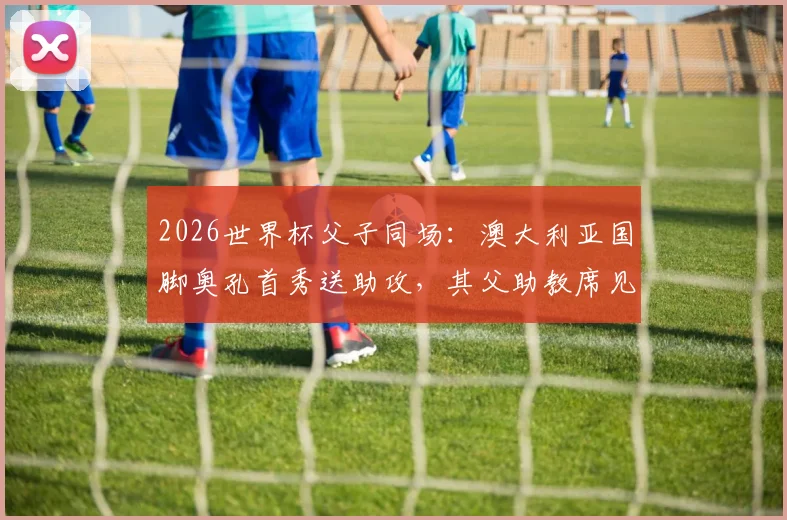 2026世界杯父子同场:澳大利亚国脚奥孔首秀送助攻,其父助教席见证历史
