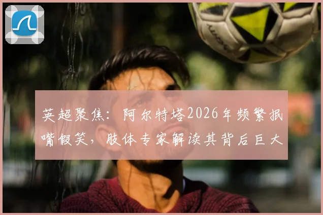 英超聚焦：阿尔特塔2026年频繁抿嘴假笑，肢体专家解读其背后巨大压力与球队现状