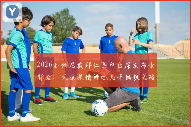 2026孔帕尼戴拜仁围巾出席发布会背后：父亲深情讲述儿子执教之路，揭秘拜仁选帅考量与家庭支持