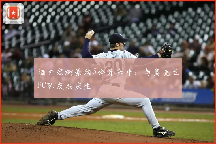 酒井宏树豪购5公斤和牛,与奥克兰FC队友共庆生