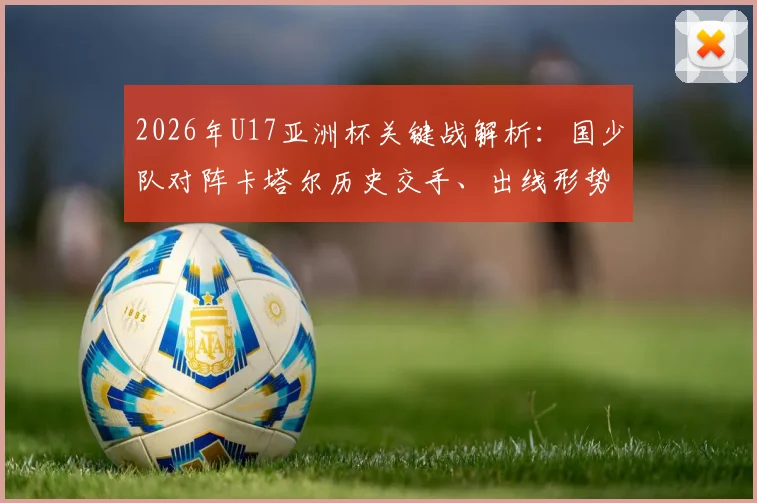 2026年U17亚洲杯关键战解析：国少队对阵卡塔尔历史交手、出线形势及赛前全方位观察