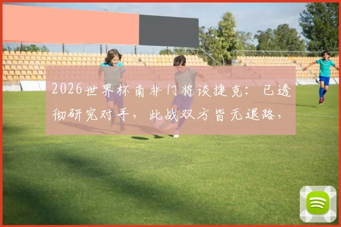 2026世界杯南非门将谈捷克：已透彻研究对手，此战双方皆无退路，附赛前准备与战术分析
