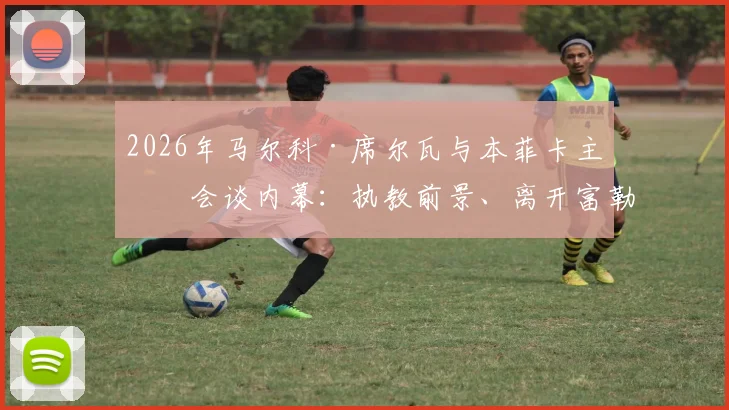 2026年马尔科·席尔瓦与本菲卡主席会谈内幕:执教前景、离开富勒姆原因及最新消息动态解析