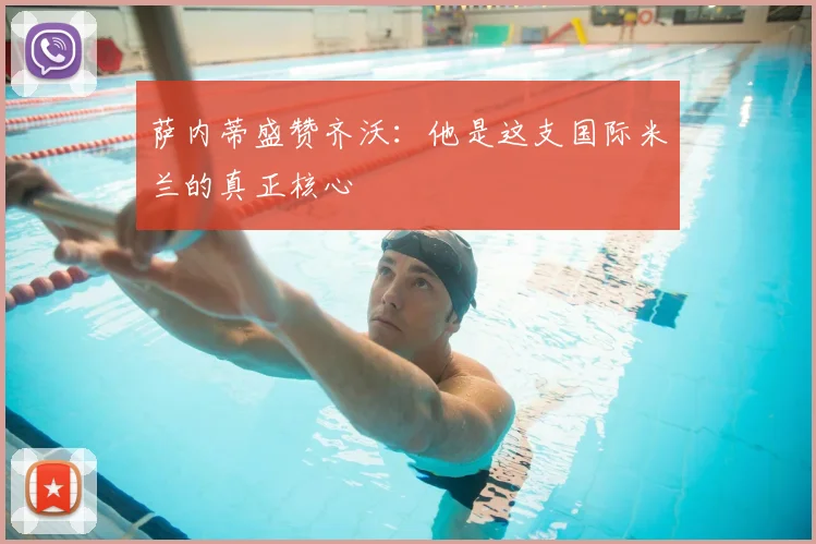 萨内蒂盛赞齐沃:他是这支国际米兰的真正核心