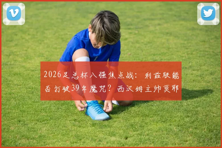 2026足总杯八强焦点战：利兹联能否打破39年魔咒？西汉姆主帅莫耶斯成晋级关键