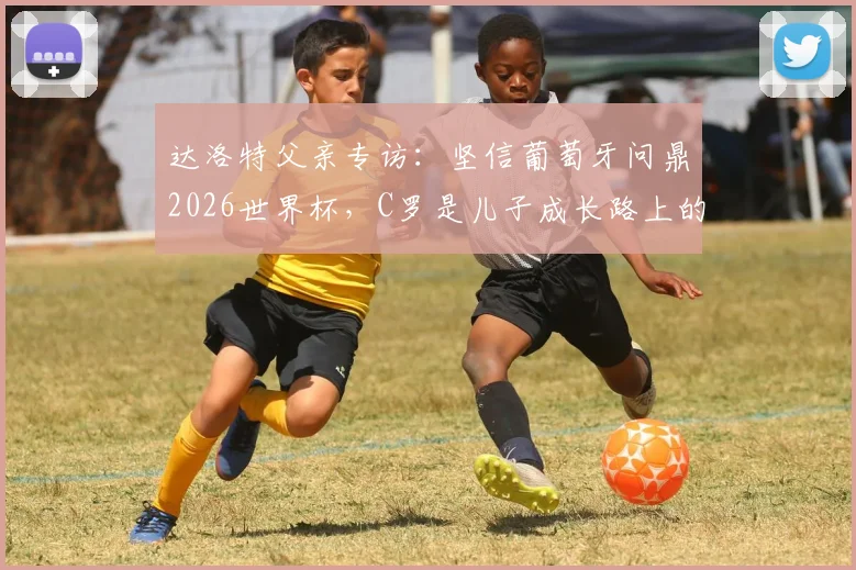 达洛特父亲专访：坚信葡萄牙问鼎2026世界杯，C罗是儿子成长路上的唯一偶像