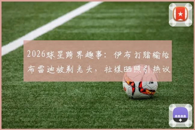 2026球星跨界趣事:伊布打赌输给布雷迪被剃光头,社媒晒照引热议,揭秘两人关系与事件全过程