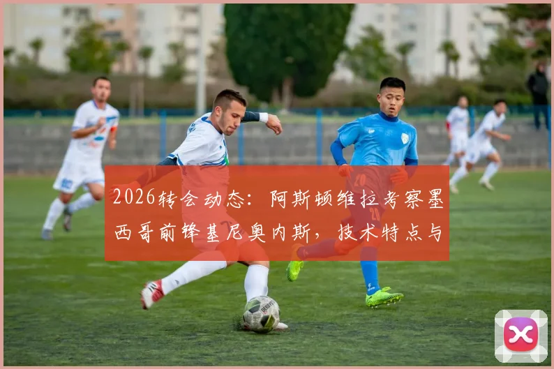2026转会动态：阿斯顿维拉考察墨西哥前锋基尼奥内斯，技术特点与身价解析