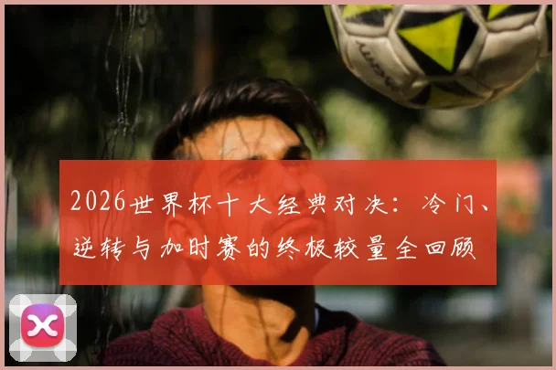 2026世界杯十大经典对决:冷门、逆转与加时赛的终极较量全回顾