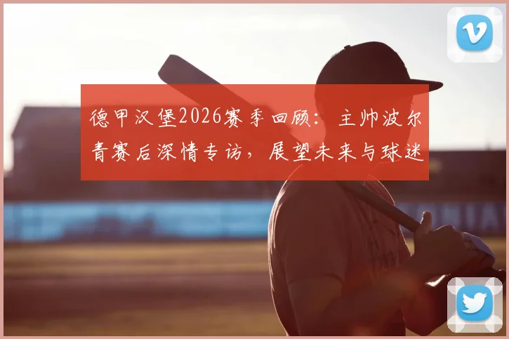 德甲汉堡2026赛季回顾：主帅波尔青赛后深情专访，展望未来与球迷共庆温情时刻