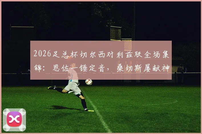 2026足总杯切尔西对利兹联全场集锦:恩佐一锤定音,桑切斯屡献神扑,切尔西险胜晋级决赛