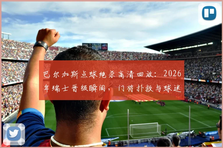 巴尔加斯点球绝杀高清回放：2026年瑞士晋级瞬间，门将扑救与球迷狂欢全记录，附技术要点分析