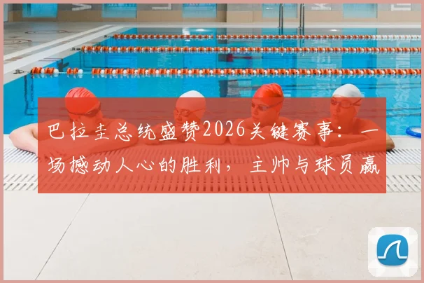 巴拉圭总统盛赞2026关键赛事：一场撼动人心的胜利，主帅与球员赢得举国感谢