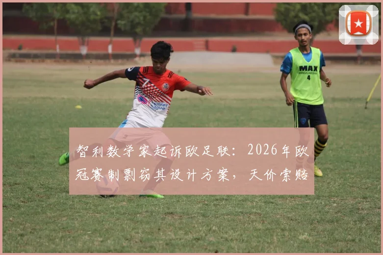 智利数学家起诉欧足联：2026年欧冠赛制剽窃其设计方案，天价索赔内幕曝光