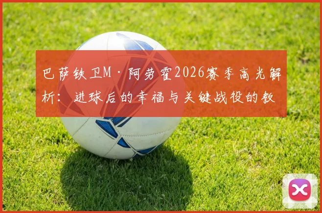 巴萨铁卫M·阿劳霍2026赛季高光解析：进球后的幸福与关键战役的教训，附FC24球员数据深度评测