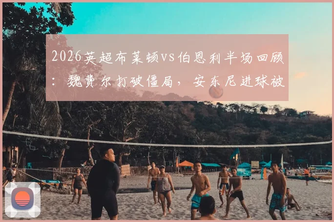 2026英超布莱顿vs伯恩利半场回顾：魏费尔打破僵局，安东尼进球被吹引争议，海鸥1球领先