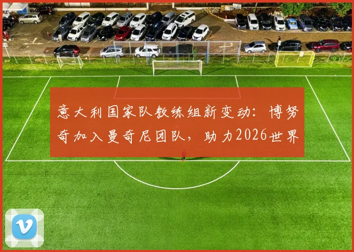 意大利国家队教练组新变动:博努奇加入曼奇尼团队,助力2026世界杯备战,职责与前景解读