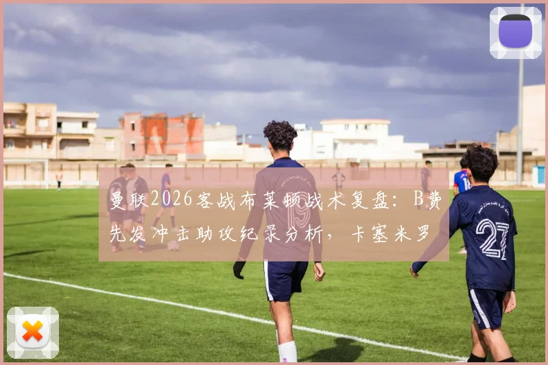 曼联2026客战布莱顿战术复盘：B费先发冲击助攻纪录分析，卡塞米罗缺阵如何影响中场格局