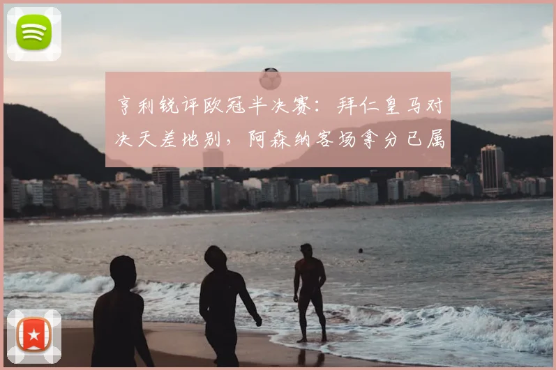 亨利锐评欧冠半决赛：拜仁皇马对决天差地别，阿森纳客场拿分已属不易