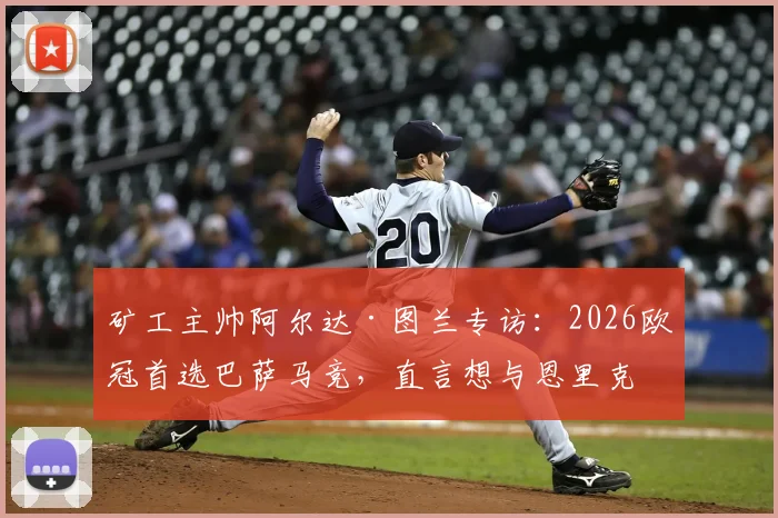 矿工主帅阿尔达·图兰专访：2026欧冠首选巴萨马竞，直言想与恩里克过招的深层原因