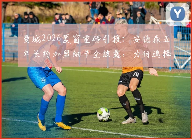 曼城2026夏窗重磅引援：安德森五年长约加盟细节全披露，为何选择二度官宣？