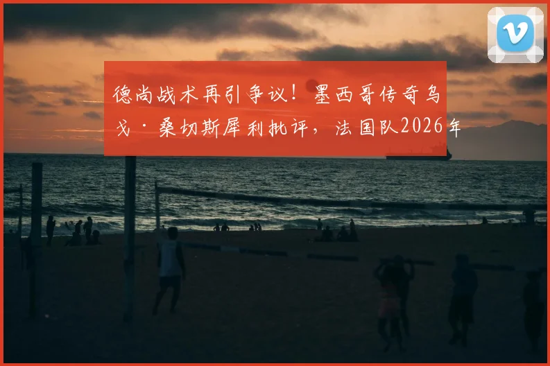 德尚战术再引争议！墨西哥传奇乌戈·桑切斯犀利批评，法国队2026年世界杯前景蒙阴影